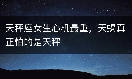 天秤座女生心机最重，天蝎真正怕的是天秤