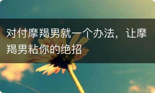 对付摩羯男就一个办法，让摩羯男粘你的绝招