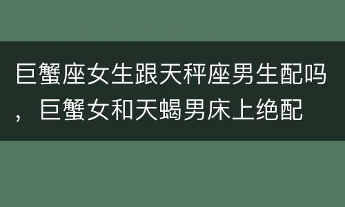 巨蟹座女生跟天秤座男生配吗，巨蟹女和天蝎男床上绝配