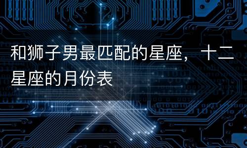 和狮子男最匹配的星座，十二星座的月份表