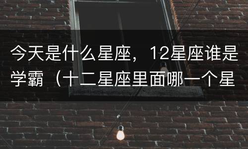 今天是什么星座，12星座谁是学霸（十二星座里面哪一个星座是学霸）