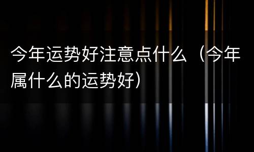 今年运势好注意点什么（今年属什么的运势好）