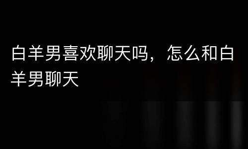 白羊男喜欢聊天吗，怎么和白羊男聊天
