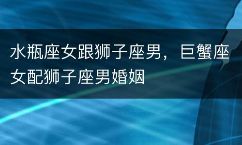 水瓶座女跟狮子座男，巨蟹座女配狮子座男婚姻