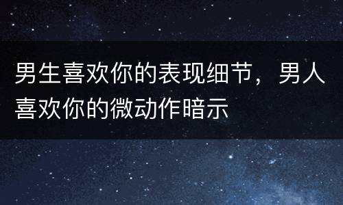 男生喜欢你的表现细节，男人喜欢你的微动作暗示