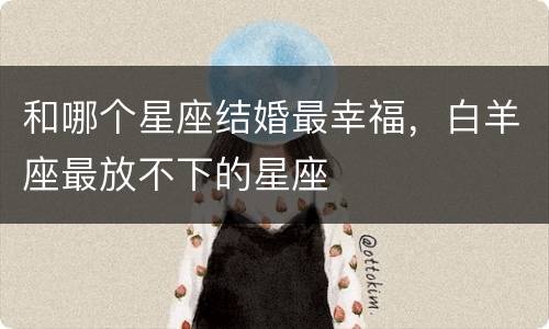 和哪个星座结婚最幸福，白羊座最放不下的星座