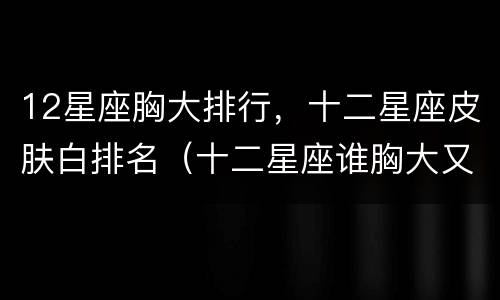 12星座胸大排行，十二星座皮肤白排名（十二星座谁胸大又好看）