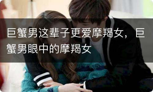 巨蟹男这辈子更爱摩羯女，巨蟹男眼中的摩羯女