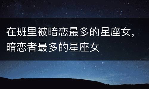 在班里被暗恋最多的星座女，暗恋者最多的星座女