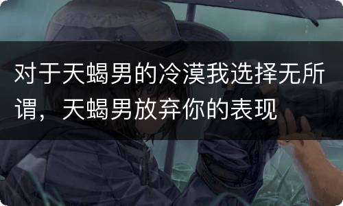 对于天蝎男的冷漠我选择无所谓，天蝎男放弃你的表现