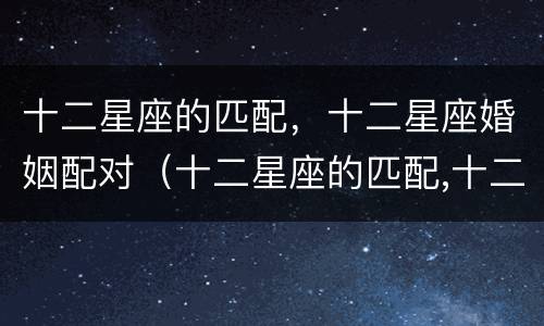 十二星座的匹配，十二星座婚姻配对（十二星座的匹配,十二星座婚姻配对）