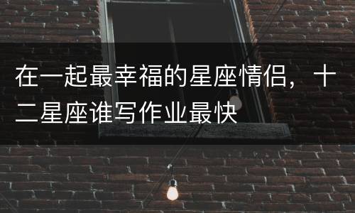 在一起最幸福的星座情侣，十二星座谁写作业最快