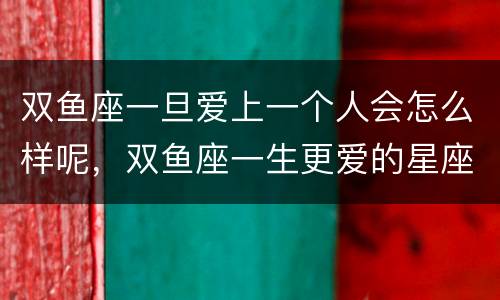 双鱼座一旦爱上一个人会怎么样呢，双鱼座一生更爱的星座