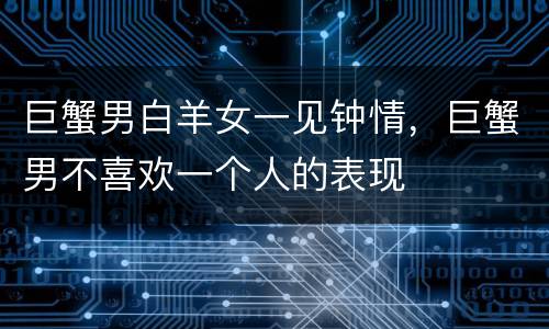 巨蟹男白羊女一见钟情，巨蟹男不喜欢一个人的表现