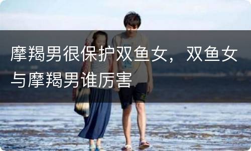 摩羯男很保护双鱼女，双鱼女与摩羯男谁厉害