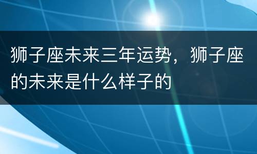 狮子座未来三年运势，狮子座的未来是什么样子的