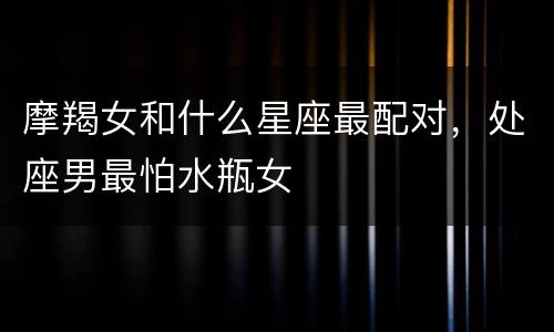 摩羯女和什么星座最配对，处座男最怕水瓶女