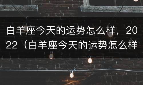 白羊座今天的运势怎么样，2022（白羊座今天的运势怎么样）