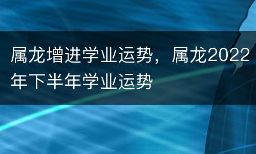 属龙增进学业运势，属龙2022年下半年学业运势