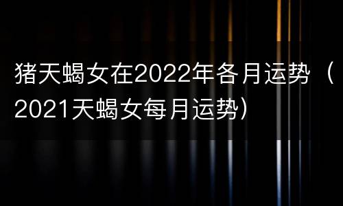 猪天蝎女在2022年各月运势（2021天蝎女每月运势）