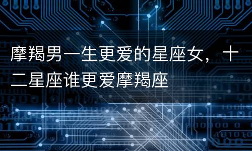 摩羯男一生更爱的星座女，十二星座谁更爱摩羯座