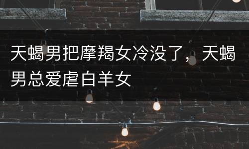 天蝎男把摩羯女冷没了，天蝎男总爱虐白羊女