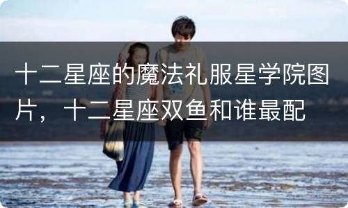 十二星座的魔法礼服星学院图片，十二星座双鱼和谁最配
