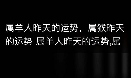 属羊人昨天的运势，属猴昨天的运势 属羊人昨天的运势,属猴昨天的运势如何