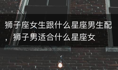狮子座女生跟什么星座男生配，狮子男适合什么星座女