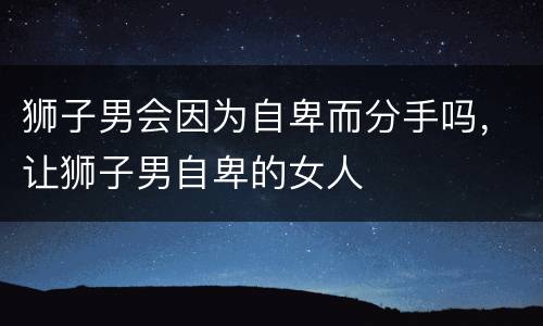 狮子男会因为自卑而分手吗，让狮子男自卑的女人