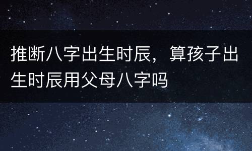 推断八字出生时辰，算孩子出生时辰用父母八字吗