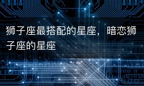 狮子座最搭配的星座，暗恋狮子座的星座