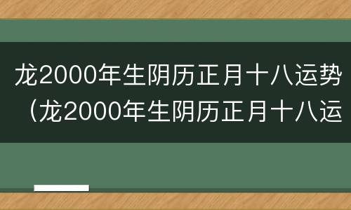 龙2000年生阴历正月十八运势（龙2000年生阴历正月十八运势怎么样）
