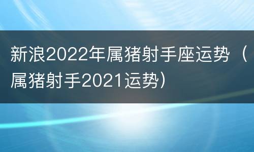新浪2022年属猪射手座运势（属猪射手2021运势）