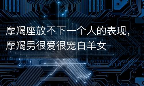 摩羯座放不下一个人的表现，摩羯男很爱很宠白羊女