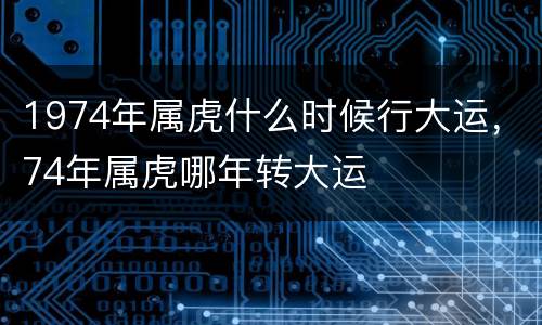 1974年属虎什么时候行大运，74年属虎哪年转大运
