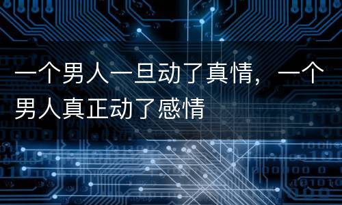 一个男人一旦动了真情，一个男人真正动了感情