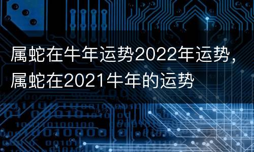 属蛇在牛年运势2022年运势，属蛇在2021牛年的运势
