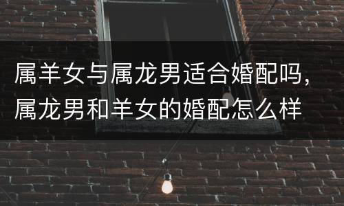 属羊女与属龙男适合婚配吗，属龙男和羊女的婚配怎么样