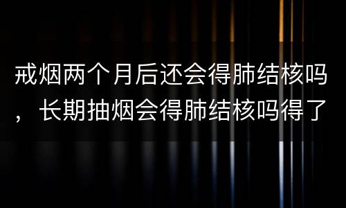 戒烟两个月后还会得肺结核吗，长期抽烟会得肺结核吗得了肺结核会有什么症状