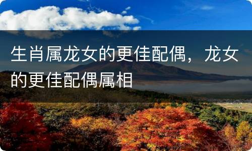 生肖属龙女的更佳配偶，龙女的更佳配偶属相