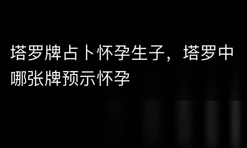 塔罗牌占卜怀孕生子，塔罗中哪张牌预示怀孕