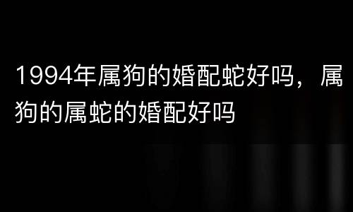 1994年属狗的婚配蛇好吗，属狗的属蛇的婚配好吗