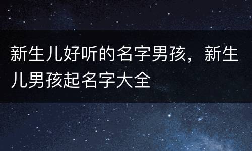 新生儿好听的名字男孩，新生儿男孩起名字大全