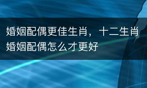 婚姻配偶更佳生肖，十二生肖婚姻配偶怎么才更好