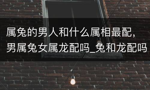 属兔的男人和什么属相最配，男属兔女属龙配吗_兔和龙配吗