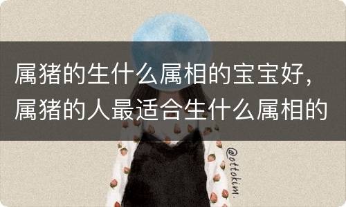 属猪的生什么属相的宝宝好，属猪的人最适合生什么属相的宝宝，几