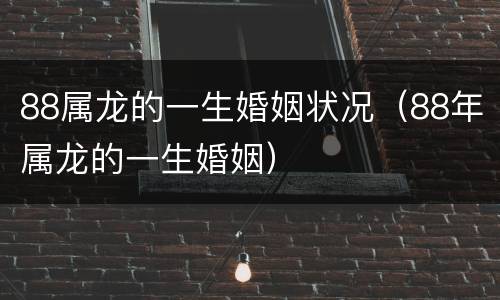 88属龙的一生婚姻状况（88年属龙的一生婚姻）