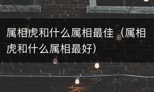属相虎和什么属相最佳（属相虎和什么属相最好）