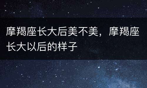摩羯座长大后美不美，摩羯座长大以后的样子